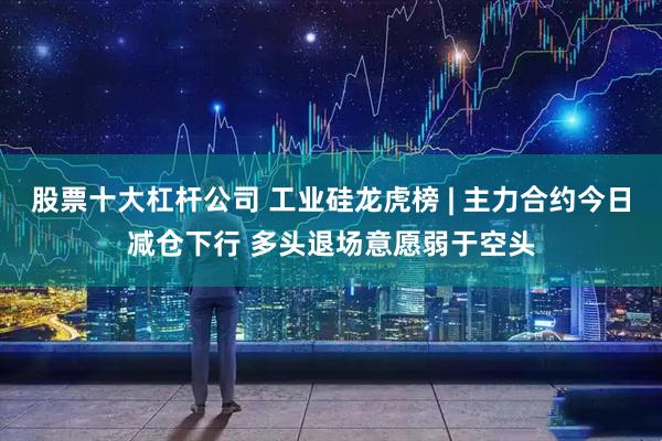 股票十大杠杆公司 工业硅龙虎榜 | 主力合约今日减仓下行 多头退场意愿弱于空头