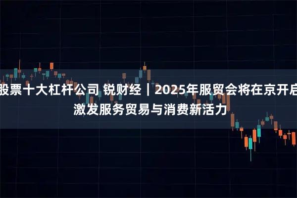 股票十大杠杆公司 锐财经｜2025年服贸会将在京开启&#32;激发服务贸易与消费新活力