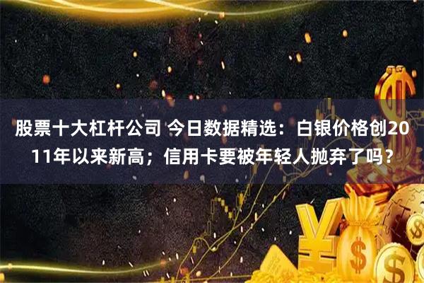 股票十大杠杆公司 今日数据精选：白银价格创2011年以来新高；信用卡要被年轻人抛弃了吗？