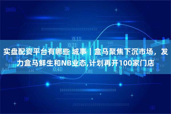 实盘配资平台有哪些 城事｜盒马聚焦下沉市场，发力盒马鲜生和NB业态,计划再开100家门店