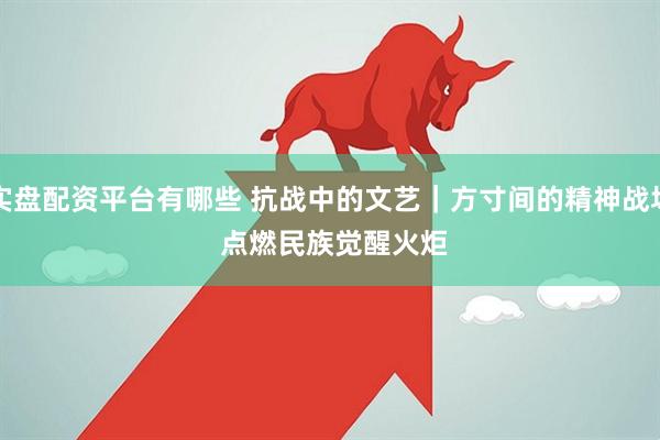 实盘配资平台有哪些 抗战中的文艺｜方寸间的精神战场&#32;点燃民族觉醒火炬
