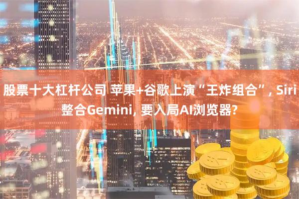 股票十大杠杆公司 苹果+谷歌上演“王炸组合”, Siri整合Gemini, 要入局AI浏览器?