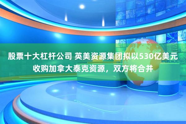 股票十大杠杆公司 英美资源集团拟以530亿美元收购加拿大泰克资源，双方将合并