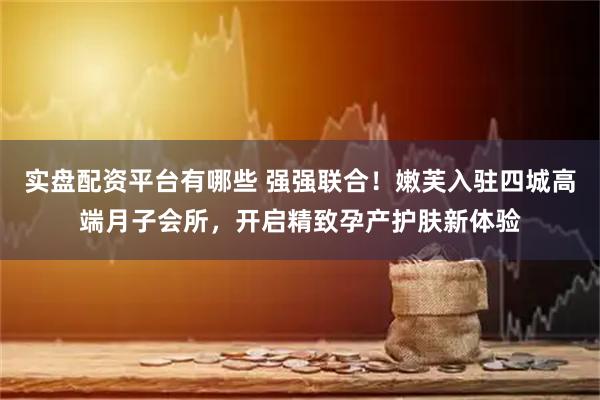 实盘配资平台有哪些 强强联合！嫩芙入驻四城高端月子会所，开启精致孕产护肤新体验