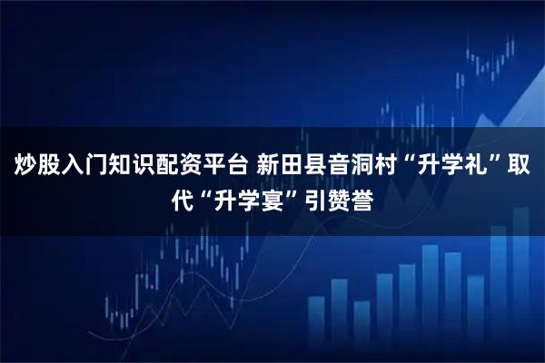 炒股入门知识配资平台 新田县音洞村“升学礼”取代“升学宴”引赞誉