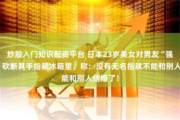 炒股入门知识配资平台 日本23岁美女对男友“强制爱”！砍断其手指藏冰箱里，称：没有无名指就不能和别人结婚了！