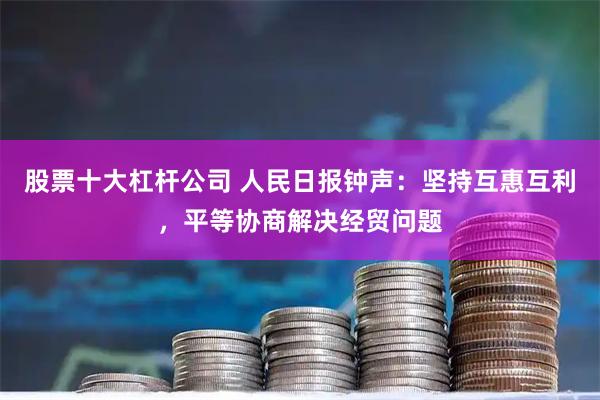 股票十大杠杆公司 人民日报钟声：坚持互惠互利，平等协商解决经贸问题