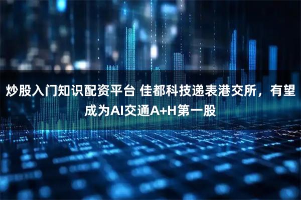 炒股入门知识配资平台 佳都科技递表港交所，有望成为AI交通A+H第一股