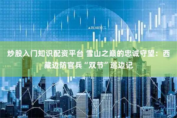 炒股入门知识配资平台 雪山之巅的忠诚守望：西藏边防官兵“双节”巡边记