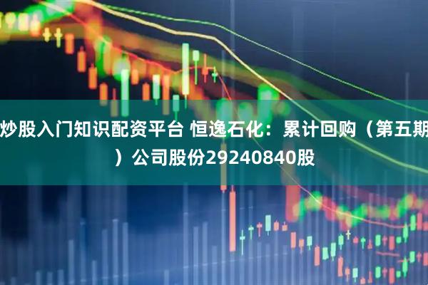 炒股入门知识配资平台 恒逸石化：累计回购（第五期）公司股份29240840股