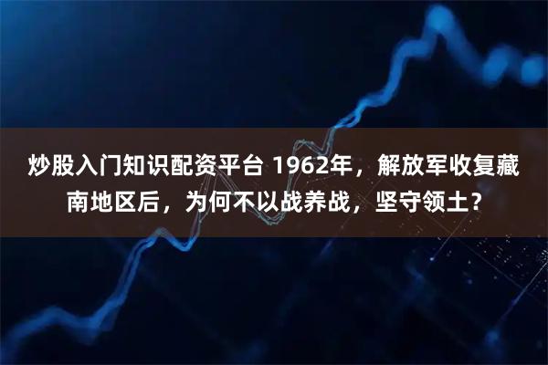 炒股入门知识配资平台 1962年，解放军收复藏南地区后，为何不以战养战，坚守领土？