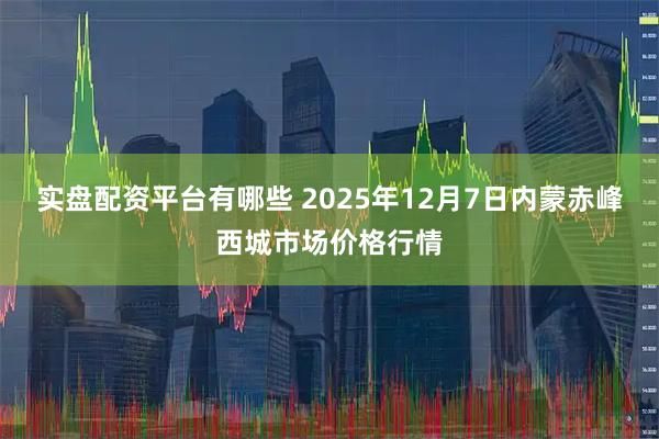 实盘配资平台有哪些 2025年12月7日内蒙赤峰西城市场价格行情