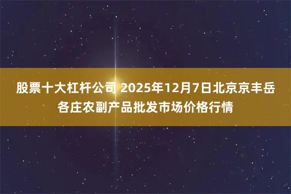股票十大杠杆公司 2025年12月7日北京京丰岳各庄农副产品批发市场价格行情