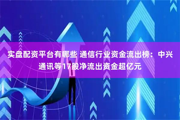 实盘配资平台有哪些 通信行业资金流出榜:中兴通讯等17股净流出资金超亿元