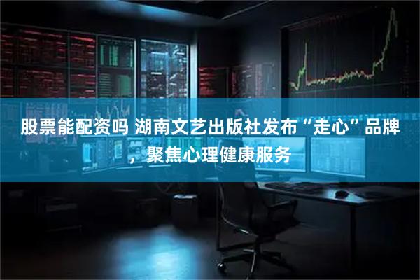 股票能配资吗 湖南文艺出版社发布“走心”品牌，聚焦心理健康服务