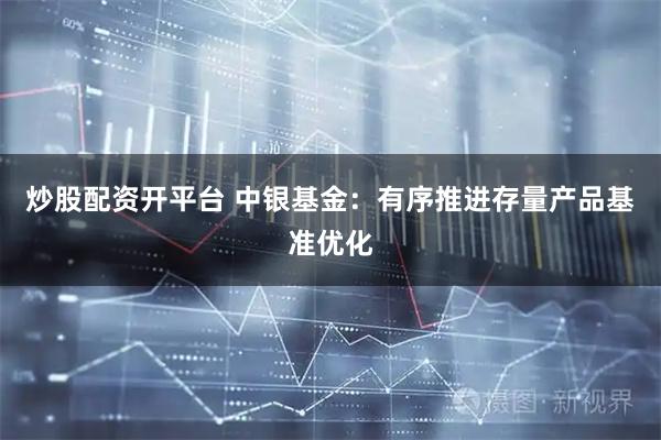 炒股配资开平台 中银基金：有序推进存量产品基准优化