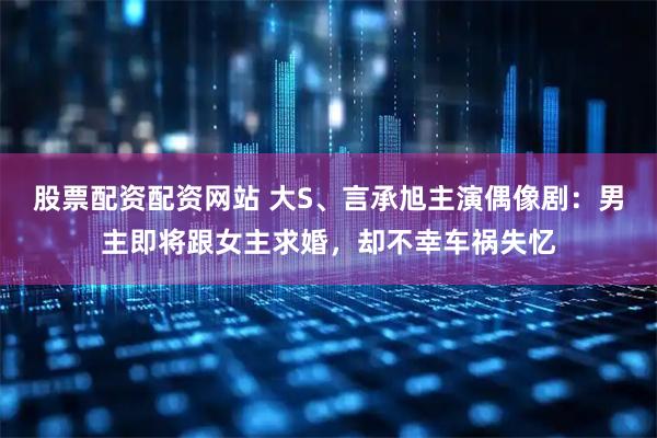 股票配资配资网站 大S、言承旭主演偶像剧：男主即将跟女主求婚，却不幸车祸失忆