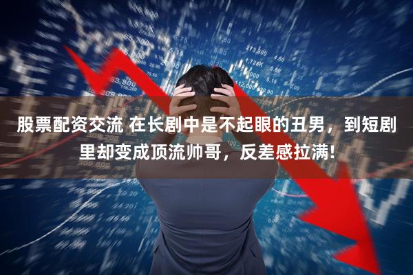 股票配资交流 在长剧中是不起眼的丑男，到短剧里却变成顶流帅哥，反差感拉满!