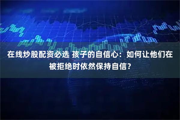 在线炒股配资必选 孩子的自信心：如何让他们在被拒绝时依然保持自信？