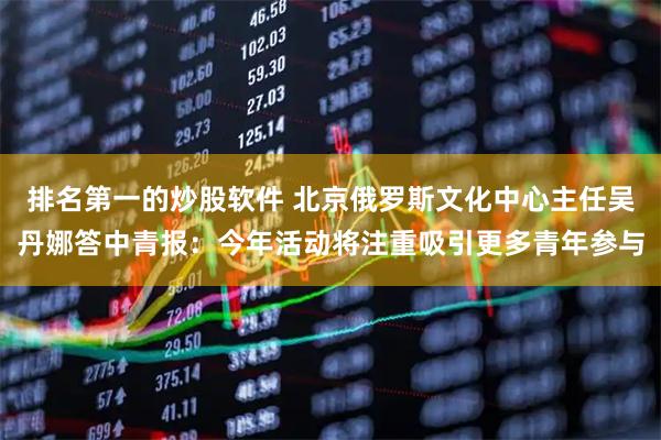 排名第一的炒股软件 北京俄罗斯文化中心主任吴丹娜答中青报：今年活动将注重吸引更多青年参与