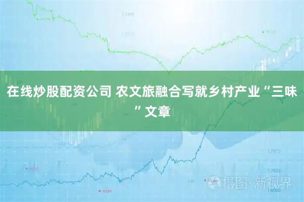 在线炒股配资公司 农文旅融合写就乡村产业“三味”文章