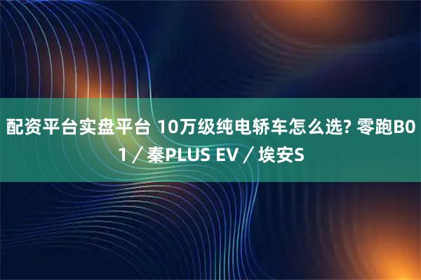 配资平台实盘平台 10万级纯电轿车怎么选? 零跑B01／秦PLUS EV／埃安S