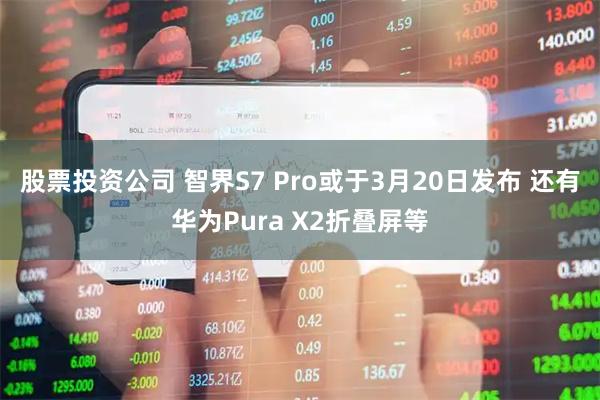 股票投资公司 智界S7 Pro或于3月20日发布 还有华为Pura X2折叠屏等