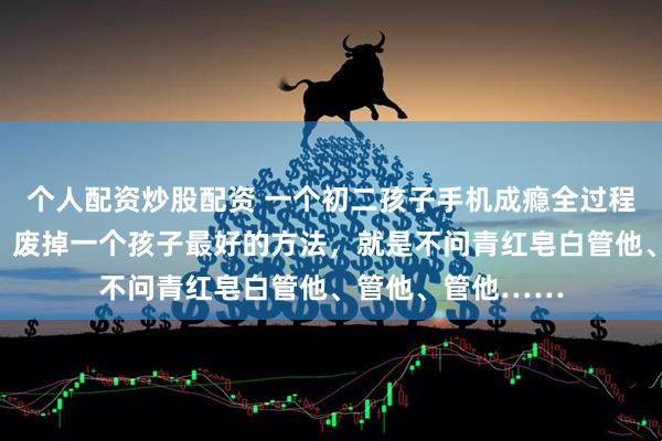 个人配资炒股配资 一个初二孩子手机成瘾全过程曝光，我才发现，废掉一个孩子最好的方法，就是不问青红皂白管他、管他、管他……