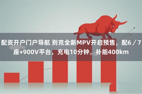 配资开户门户导航 别克全新MPV开启预售，配6／7座+900V平台，充电10分钟，补能400km