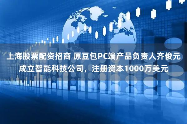 上海股票配资招商 原豆包PC端产品负责人齐俊元成立智能科技公司，注册资本1000万美元