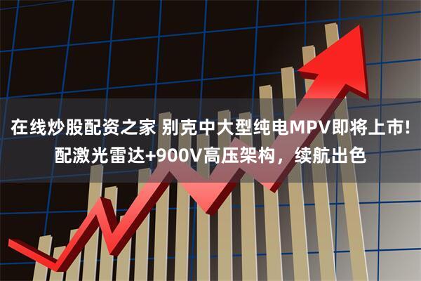 在线炒股配资之家 别克中大型纯电MPV即将上市!配激光雷达+900V高压架构，续航出色