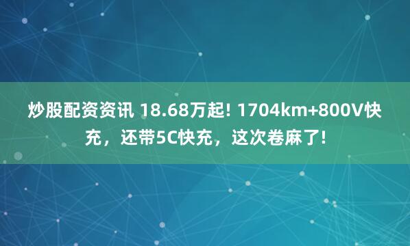 炒股配资资讯 18.68万起! 1704km+800V快充，还带5C快充，这次卷麻了!