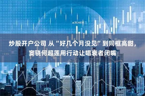 炒股开户公司 从“好几个月没见”到同框高甜,窦骁何超莲用行动让唱衰者闭嘴