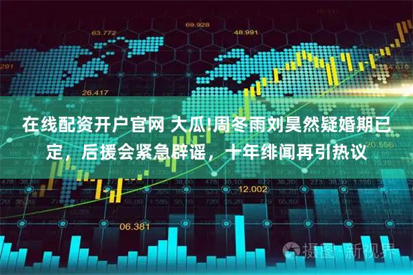 在线配资开户官网 大瓜!周冬雨刘昊然疑婚期已定，后援会紧急辟谣，十年绯闻再引热议