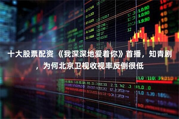 十大股票配资 《我深深地爱着你》首播，知青剧，为何北京卫视收视率反倒很低