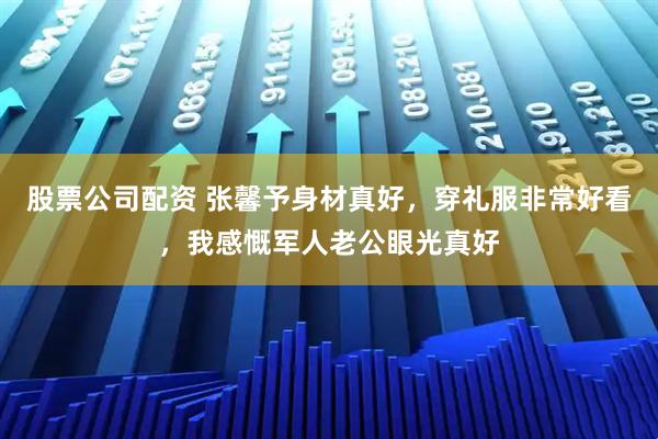 股票公司配资 张馨予身材真好，穿礼服非常好看，我感慨军人老公眼光真好