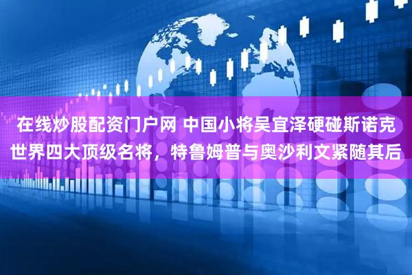 在线炒股配资门户网 中国小将吴宜泽硬碰斯诺克世界四大顶级名将,特鲁姆普与奥沙利文紧随其后