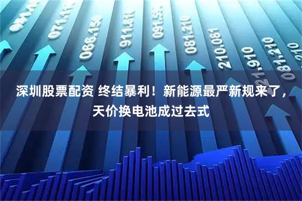 深圳股票配资 终结暴利！新能源最严新规来了，天价换电池成过去式