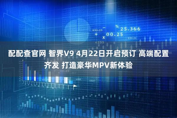 配配查官网 智界V9 4月22日开启预订 高端配置齐发 打造豪华MPV新体验
