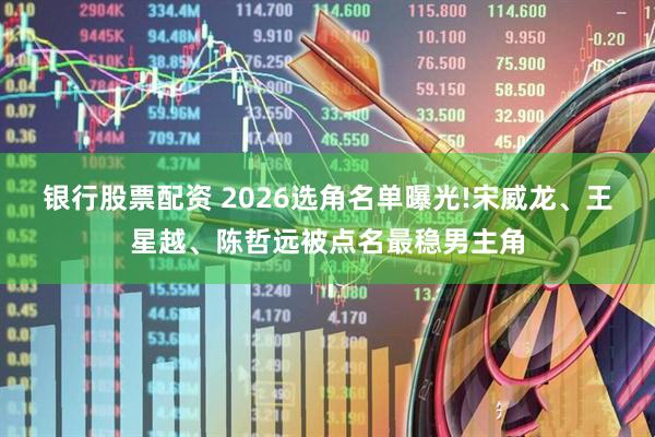 银行股票配资 2026选角名单曝光!宋威龙、王星越、陈哲远被点名最稳男主角