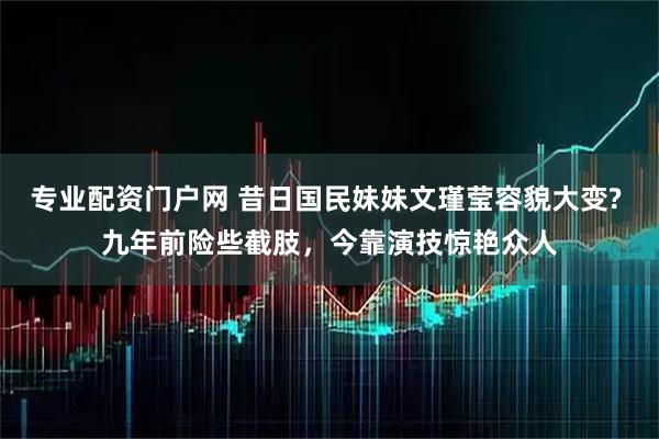 专业配资门户网 昔日国民妹妹文瑾莹容貌大变? 九年前险些截肢，今靠演技惊艳众人