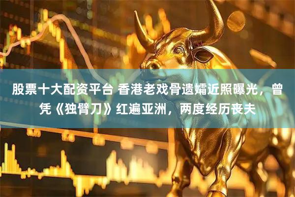 股票十大配资平台 香港老戏骨遗孀近照曝光，曾凭《独臂刀》红遍亚洲，两度经历丧夫