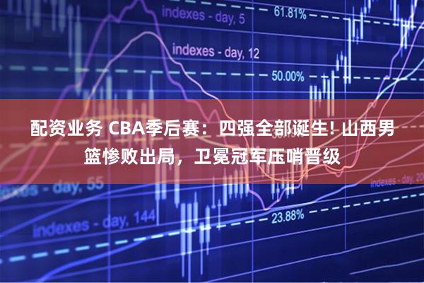 配资业务 CBA季后赛：四强全部诞生! 山西男篮惨败出局，卫冕冠军压哨晋级