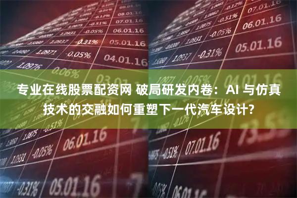 专业在线股票配资网 破局研发内卷：AI 与仿真技术的交融如何重塑下一代汽车设计?