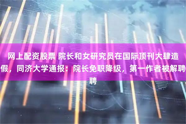 网上配资股票 院长和女研究员在国际顶刊大肆造假，同济大学通报：院长免职降级，第一作者被解聘