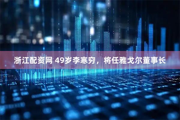 浙江配资网 49岁李寒穷，将任雅戈尔董事长