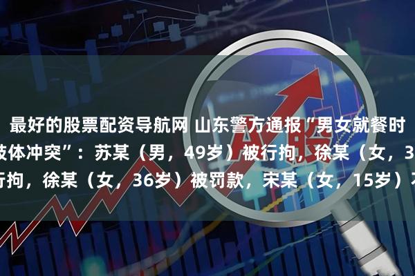 最好的股票配资导航网 山东警方通报“男女就餐时与邻桌未成年女生发生肢体冲突”：苏某（男，49岁）被行拘，徐某（女，36岁）被罚款，宋某（女，15岁）不予处罚