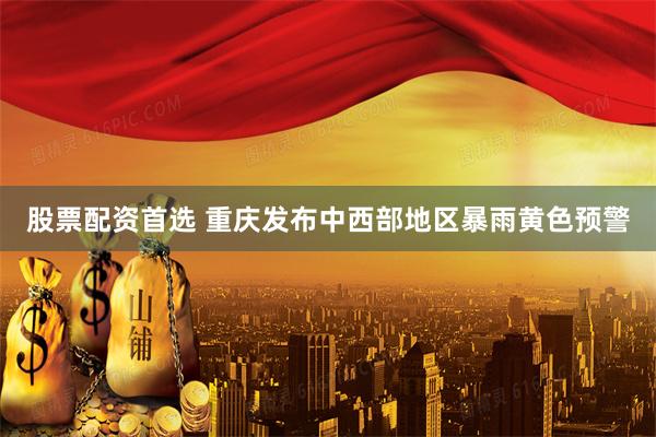 股票配资首选 重庆发布中西部地区暴雨黄色预警