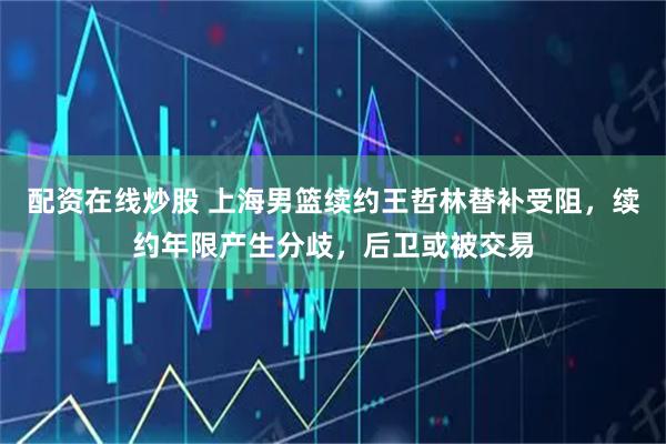 配资在线炒股 上海男篮续约王哲林替补受阻，续约年限产生分歧，后卫或被交易