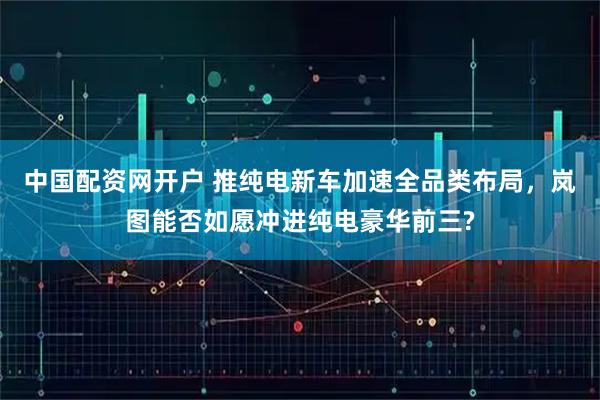 中国配资网开户 推纯电新车加速全品类布局，岚图能否如愿冲进纯电豪华前三?